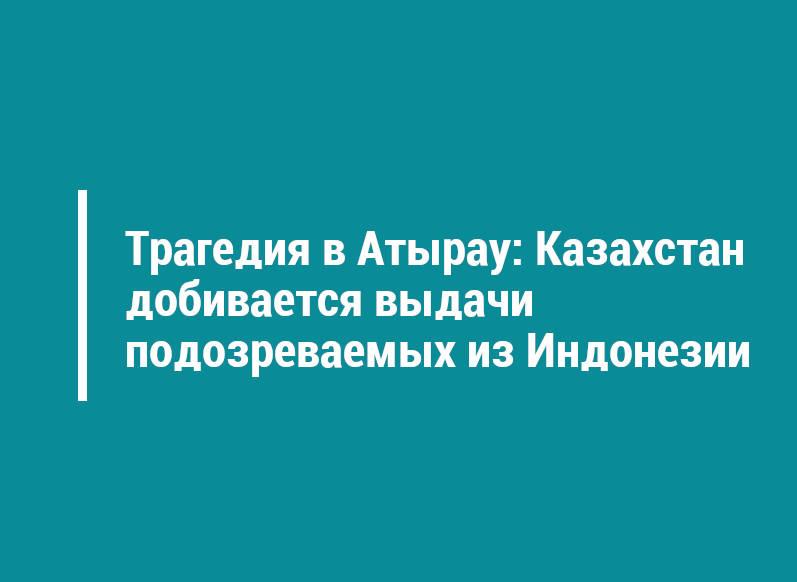 Трагедия в Атырау: Казахстан добивается выдачи подозреваемых из Индонезии
